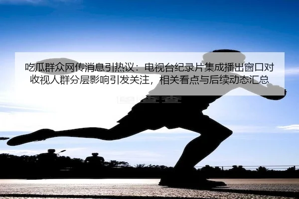 吃瓜群众网传消息引热议：电视台纪录片集成播出窗口对收视人群分层影响引发关注，相关看点与后续动态汇总